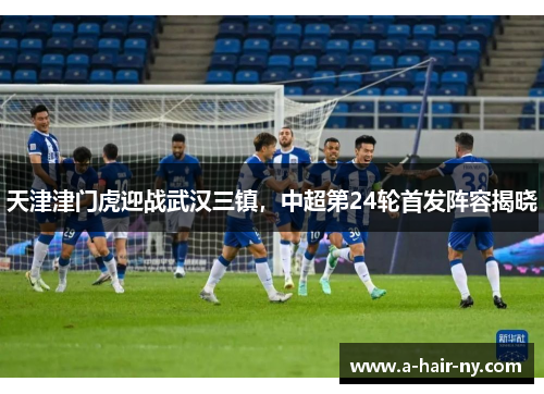 天津津门虎迎战武汉三镇，中超第24轮首发阵容揭晓